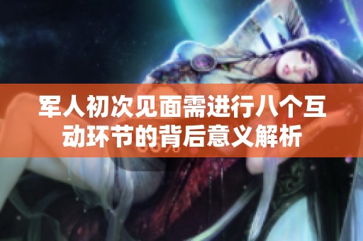 军人初次见面需进行八个互动环节的背后意义解析