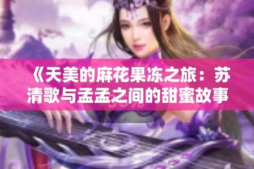《天美的麻花果冻之旅：苏清歌与孟孟之间的甜蜜故事》