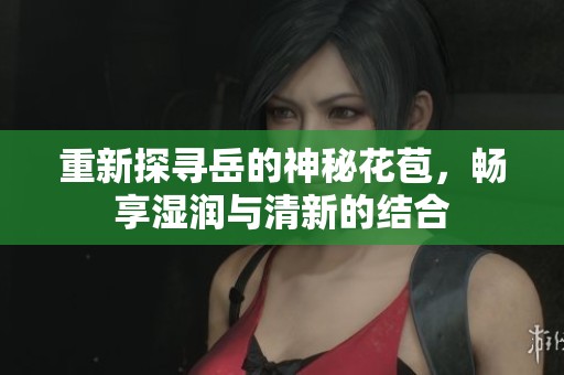 重新探寻岳的神秘花苞，畅享湿润与清新的结合