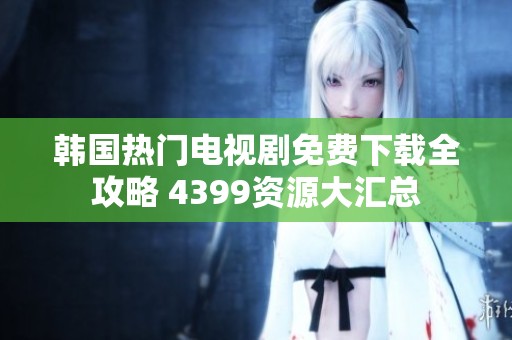 韩国热门电视剧免费下载全攻略 4399资源大汇总