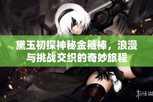 黛玉初探神秘金箍棒，浪漫与挑战交织的奇妙旅程