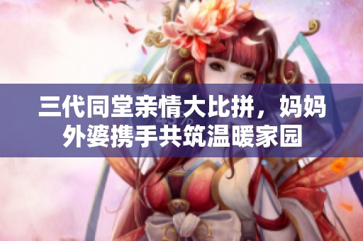 三代同堂亲情大比拼，妈妈外婆携手共筑温暖家园