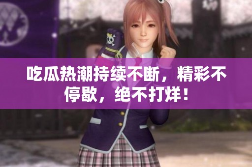 吃瓜热潮持续不断，精彩不停歇，绝不打烊！
