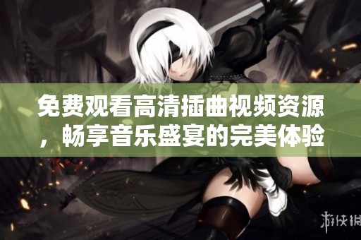 免费观看高清插曲视频资源，畅享音乐盛宴的完美体验