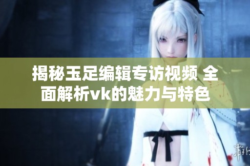 揭秘玉足编辑专访视频 全面解析vk的魅力与特色