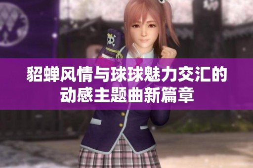 貂蝉风情与球球魅力交汇的动感主题曲新篇章
