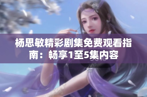 杨思敏精彩剧集免费观看指南：畅享1至5集内容