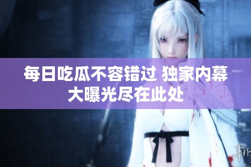 每日吃瓜不容错过 独家内幕大曝光尽在此处